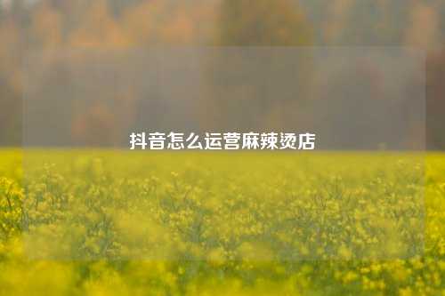 抖音怎么运营麻辣烫店