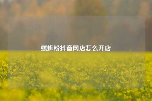 螺蛳粉抖音网店怎么开店