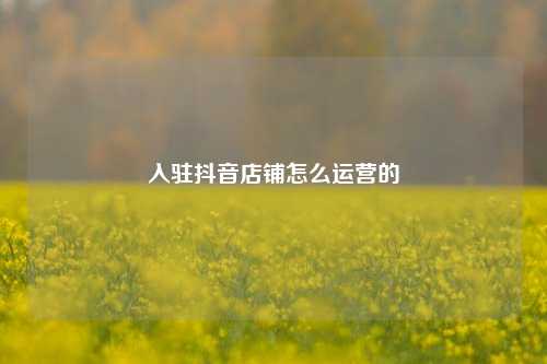 入驻抖音店铺怎么运营的